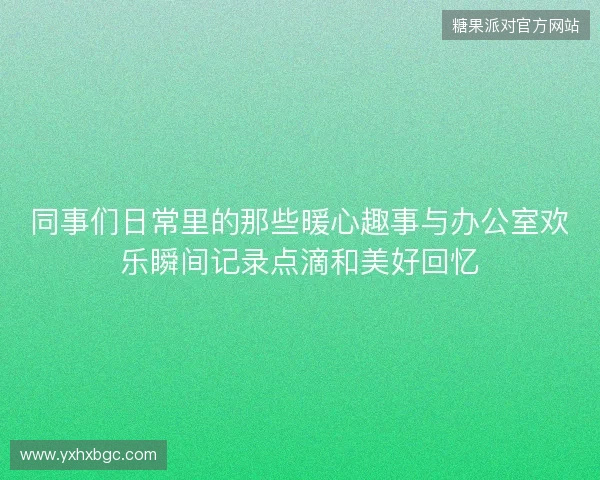 同事们日常里的那些暖心趣事与办公室欢乐瞬间记录点滴和美好回忆
